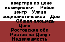 квартира по цене коммуналки! › Район ­ центр › Улица ­ социалистическая › Дом ­ 203 › Общая площадь ­ 18 › Цена ­ 750 000 - Ростовская обл., Ростов-на-Дону г. Недвижимость » Квартиры продажа   